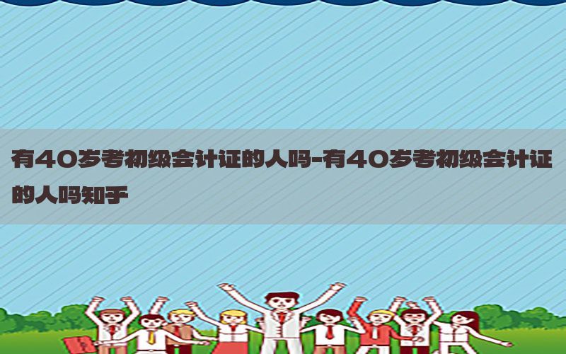 有40岁考初级会计证的人吗-有40岁考初级会计证的人吗知乎
