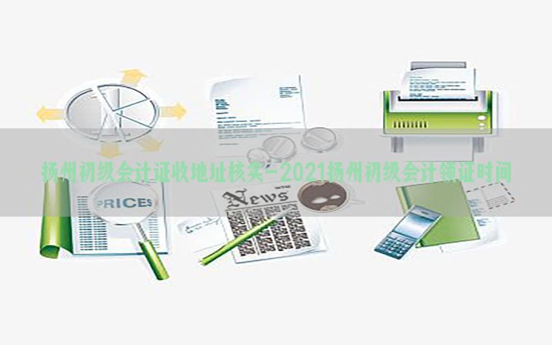 扬州初级会计证收地址核实-2021扬州初级会计领证时间