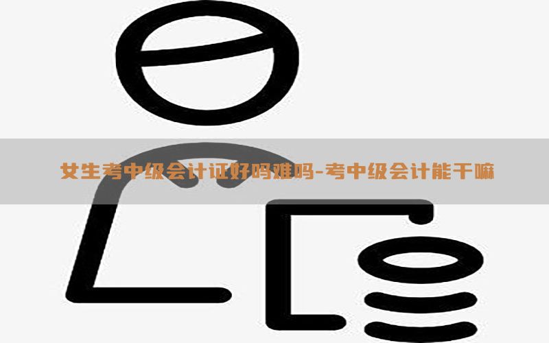 女生考中级会计证好吗难吗-考中级会计能干嘛