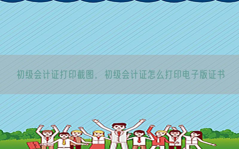 初级会计证打印截图，初级会计证怎么打印电子版证书