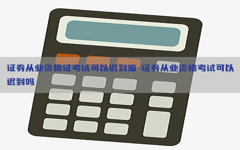 证券从业资格证考试可以迟到嘛-证券从业资格考试可以迟到吗