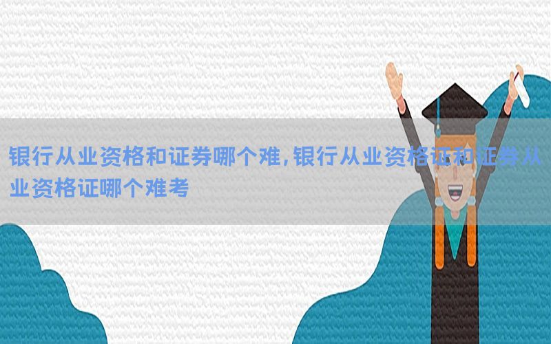 银行从业资格和证券哪个难，银行从业资格证和证券从业资格证哪个难考