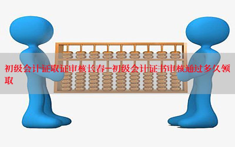 初级会计证取证审核长春-初级会计证书审核通过多久领取