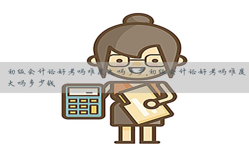 初级会计证好考吗难度大吗多少，初级会计证好考吗难度大吗多少钱