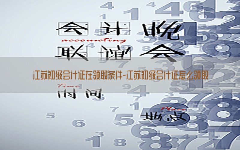 江苏初级会计证在领取条件-江苏初级会计证怎么领取