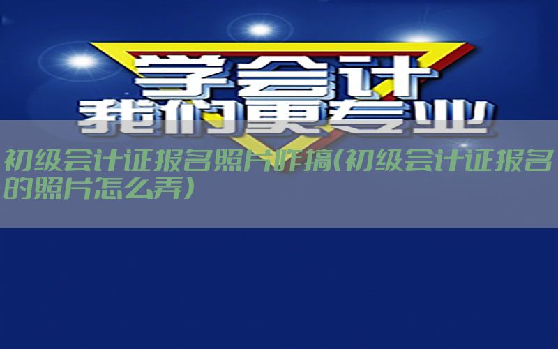 初级会计证报名照片咋搞（初级会计证报名的照片怎么弄）