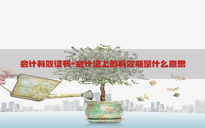 会计有效证书-会计证上的有效期是什么意思