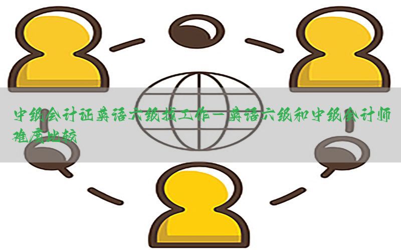 中级会计证英语六级找工作-英语六级和中级会计师难度比较