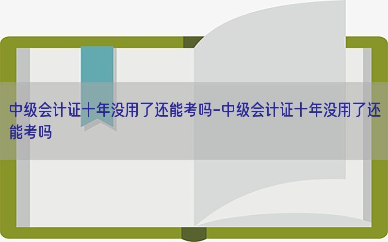 中级会计证十年没用了还能考吗-中级会计证十年没用了还能考吗