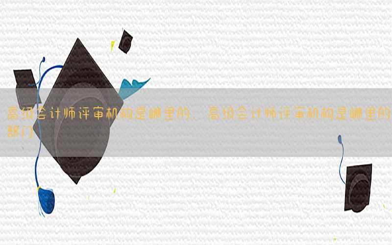 高级会计师评审机构是哪里的，高级会计师评审机构是哪里的部门