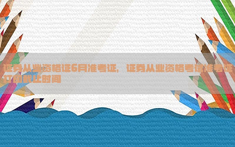 证券从业资格证6月准考证，证券从业资格考试准考证打印截止时间