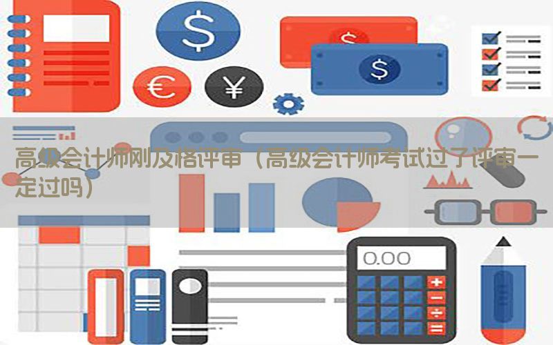 高级会计师刚及格评审（高级会计师考试过了评审一定过吗）