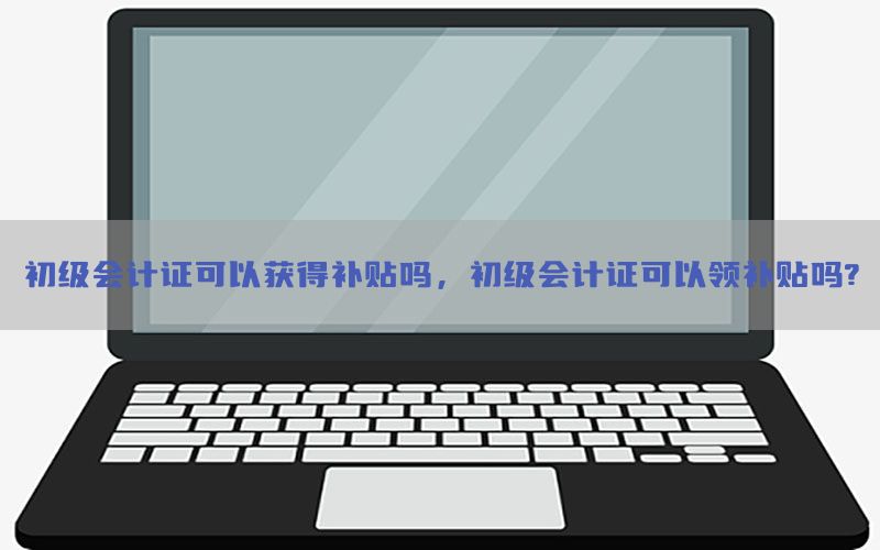 初级会计证可以获得补贴吗，初级会计证可以领补贴吗?