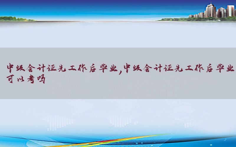 中级会计证先工作后毕业，中级会计证先工作后毕业可以考吗