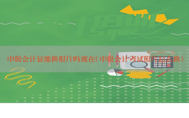 中级会计证能换照片吗现在（中级会计考试照片怎么换）
