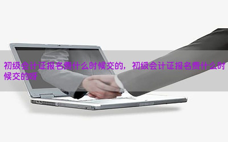 初级会计证报名费什么时候交的，初级会计证报名费什么时候交的呀