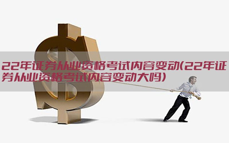 22年证券从业资格考试内容变动（22年证券从业资格考试内容变动大吗）