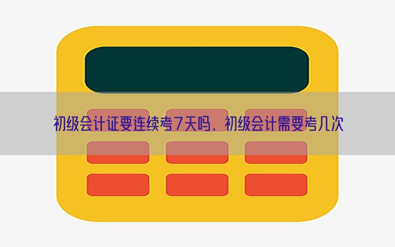 初级会计证要连续考7天吗，初级会计需要考几次