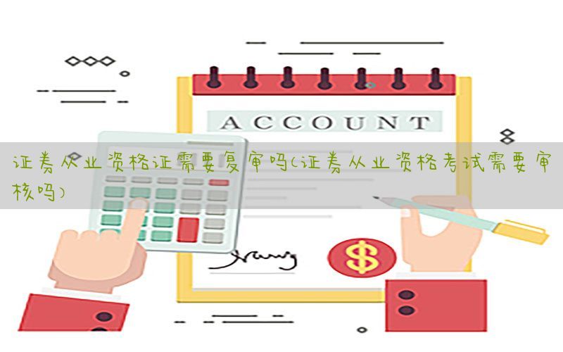 证券从业资格证需要复审吗（证券从业资格考试需要审核吗）