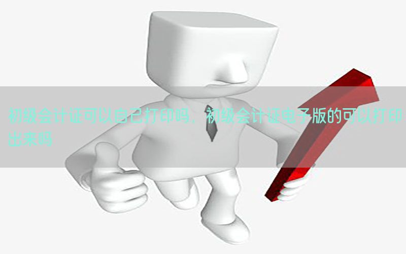 初级会计证可以自己打印吗，初级会计证电子版的可以打印出来吗