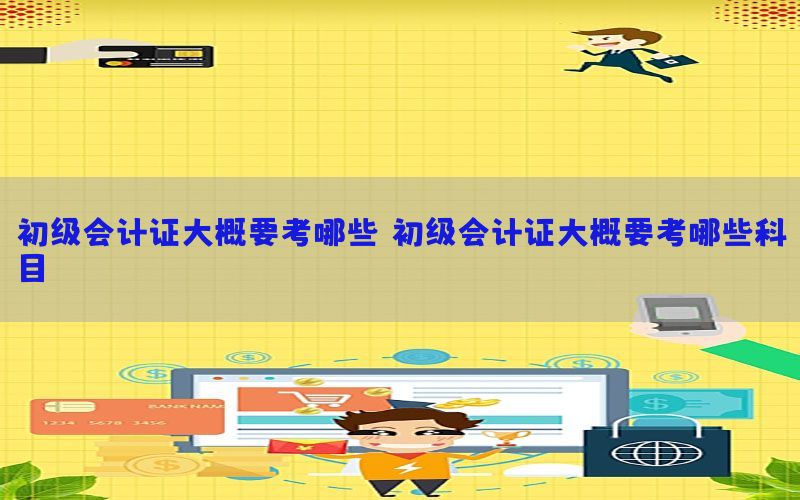 初级会计证大概要考哪些，初级会计证大概要考哪些科目