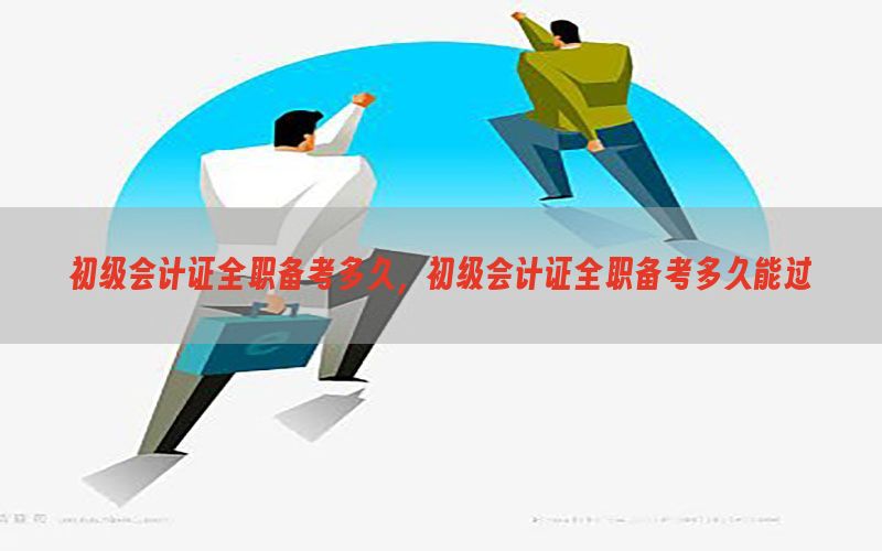 初级会计证全职备考多久，初级会计证全职备考多久能过