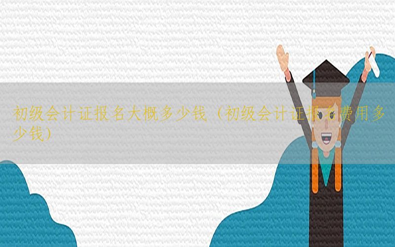 初级会计证报名大概多少钱（初级会计证报名费用多少钱）