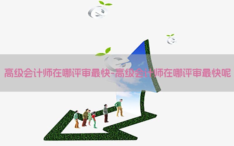 高级会计师在哪评审最快-高级会计师在哪评审最快呢