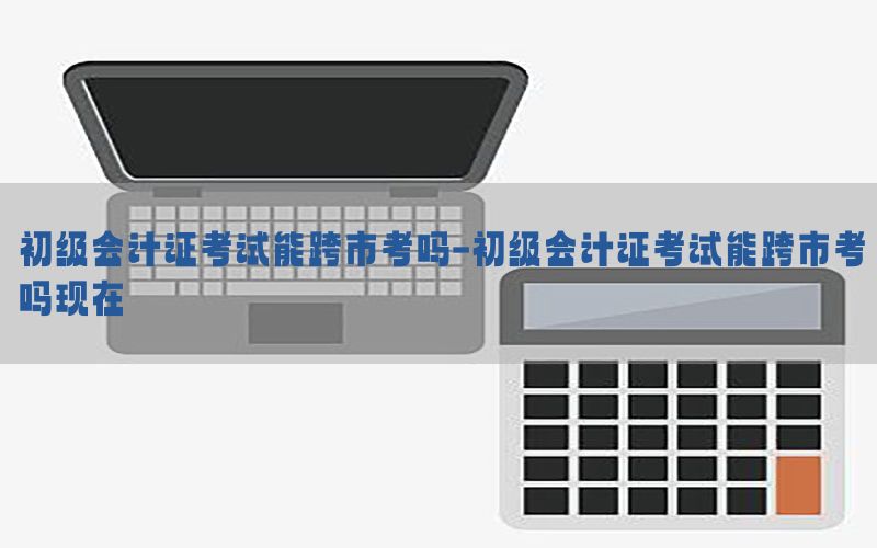 初级会计证考试能跨市考吗-初级会计证考试能跨市考吗现在