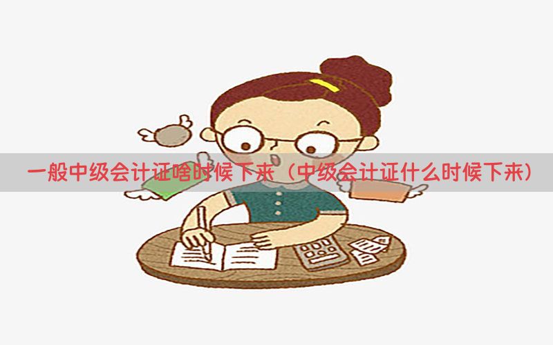 一般中级会计证啥时候下来（中级会计证什么时候下来）