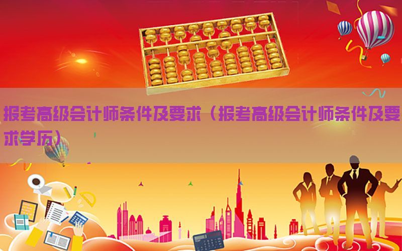 报考高级会计师条件及要求（报考高级会计师条件及要求学历）