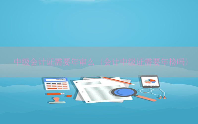 中级会计证需要年审么（会计中级证需要年检吗）