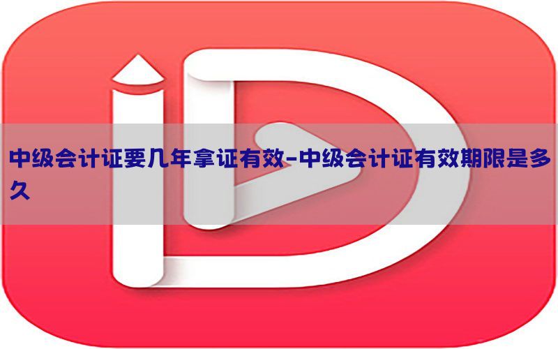 中级会计证要几年拿证有效-中级会计证有效期限是多久