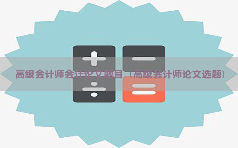高级会计师会计论文题目（高级会计师论文选题）