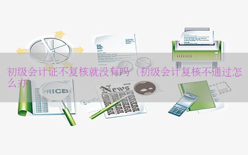 初级会计证不复核就没有吗（初级会计复核不通过怎么办）