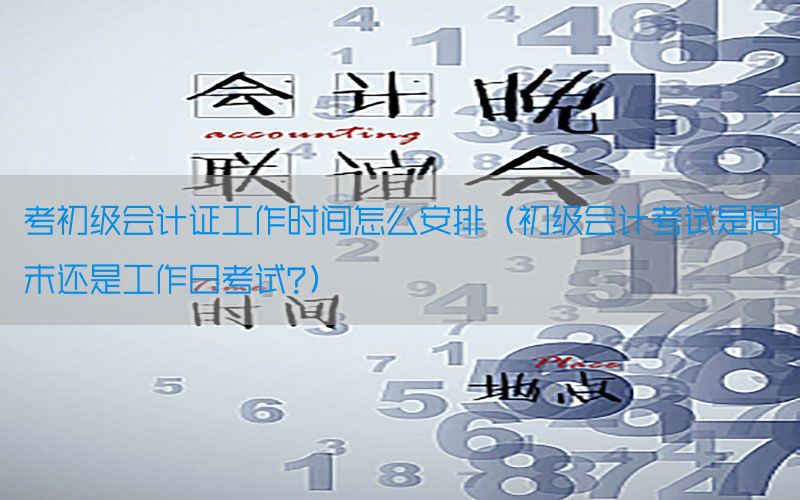 考初级会计证工作时间怎么安排（初级会计考试是周末还是工作日考试?）