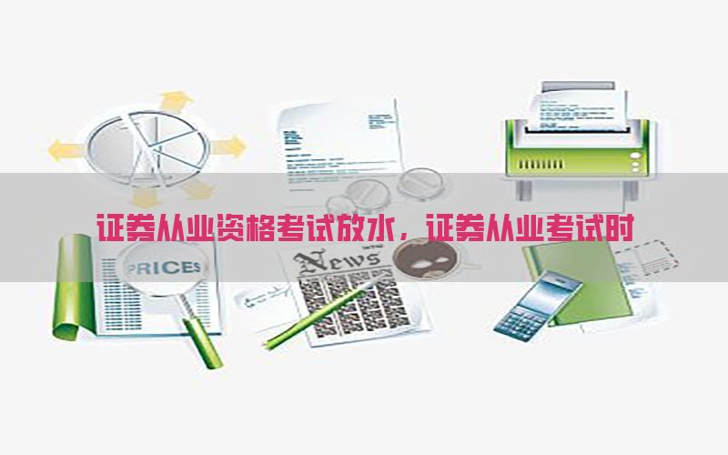 证券从业资格考试放水，证券从业考试时