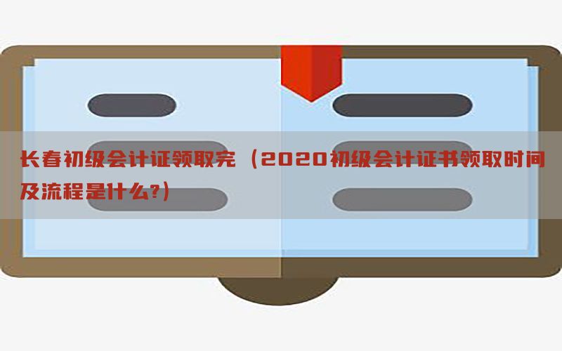 长春初级会计证领取完（2020初级会计证书领取时间及流程是什么?）
