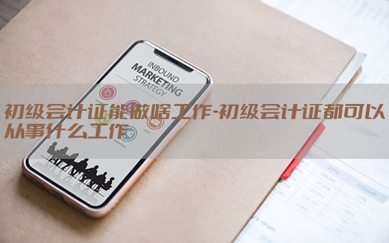 初级会计证能做啥工作-初级会计证都可以从事什么工作
