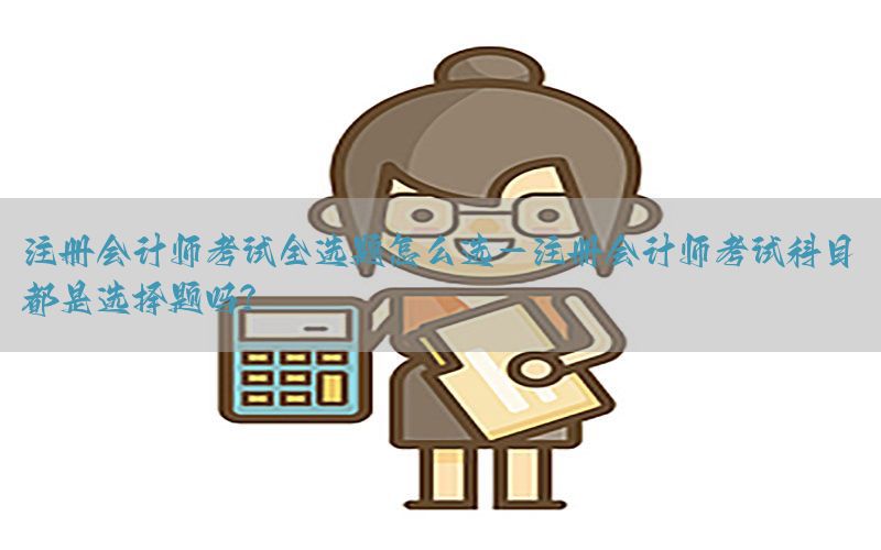 注册会计师考试全选题怎么选-注册会计师考试科目都是选择题吗?