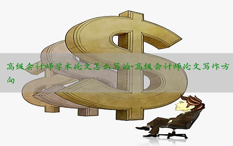 高级会计师学术论文怎么写的-高级会计师论文写作方向