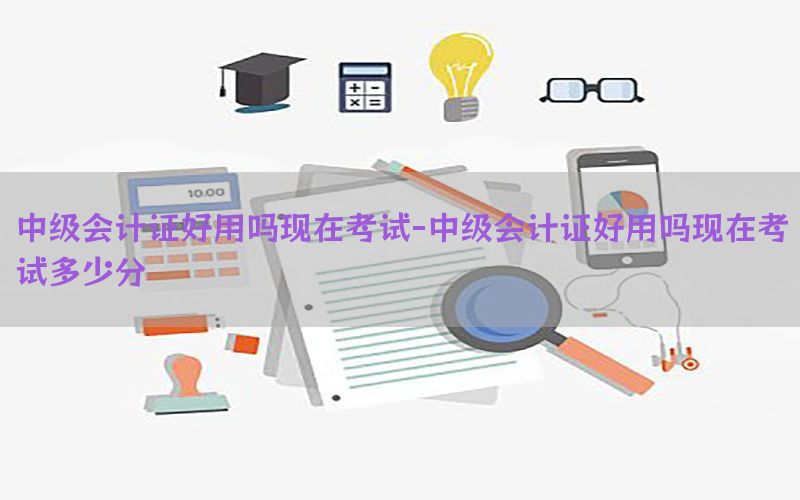 中级会计证好用吗现在考试-中级会计证好用吗现在考试多少分