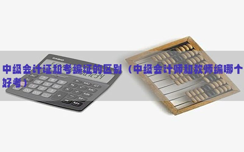 中级会计证和考编证的区别（中级会计师和教师编哪个好考）