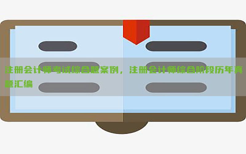 注册会计师考试综合题案例，注册会计师综合阶段历年真题汇编