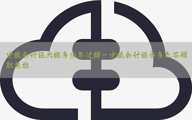 中级会计证大概多少年过期-中级会计证书多久不领取失效