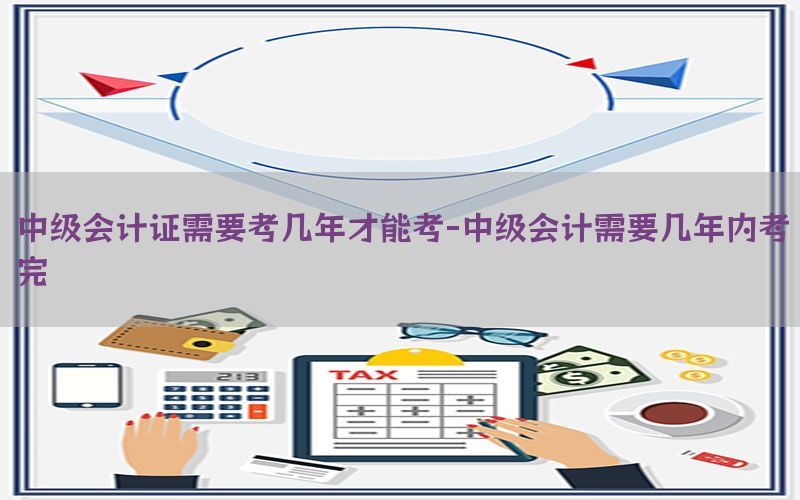中级会计证需要考几年才能考-中级会计需要几年内考完