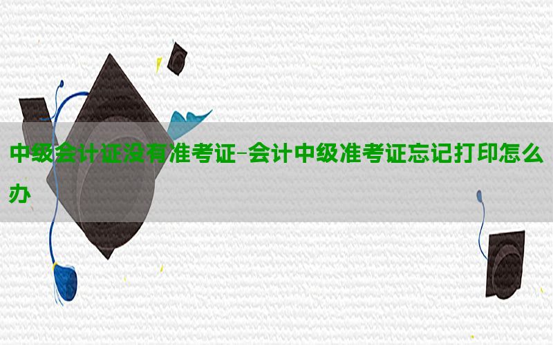 中级会计证没有准考证-会计中级准考证忘记打印怎么办