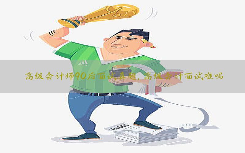 高级会计师90后面试真题，高级会计面试难吗