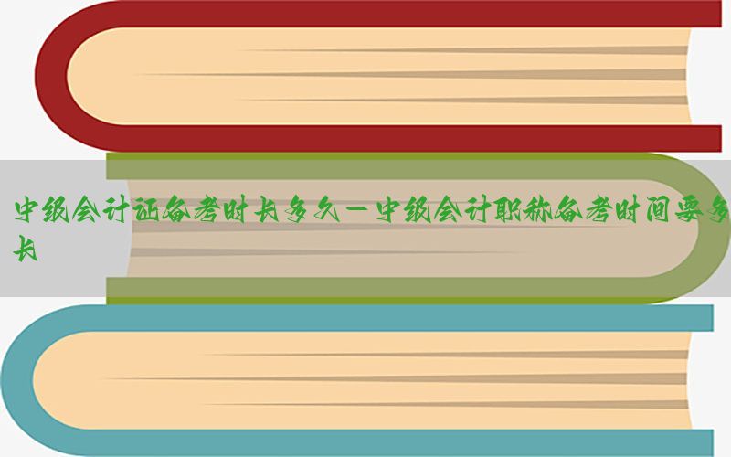 中级会计证备考时长多久-中级会计职称备考时间要多长