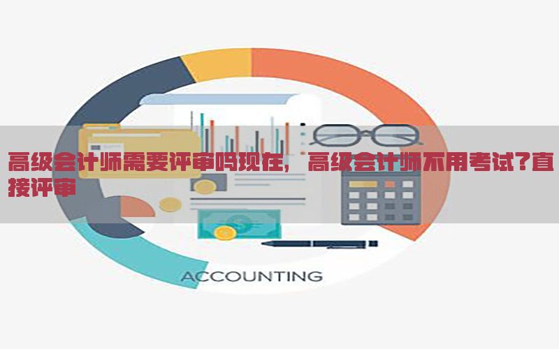 高级会计师需要评审吗现在，高级会计师不用考试?直接评审